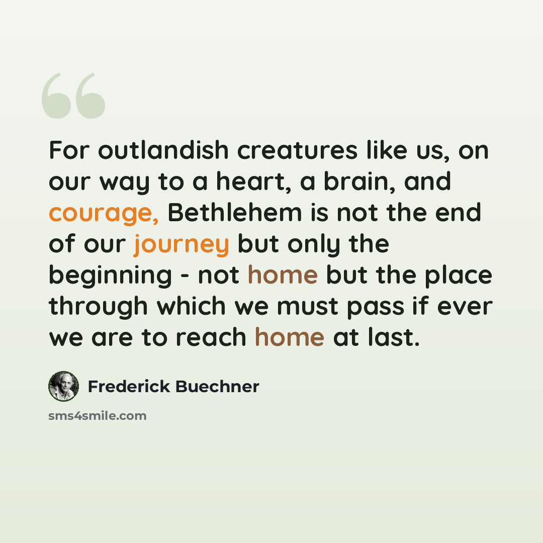 “For outlandish creatures like us, on our way to a heart, a brain, and courage, Bethlehem is not the end of our journey but only the beginning - not home but the place through which we must pass if ever we are to reach home at last.” quote by Frederick Buechner