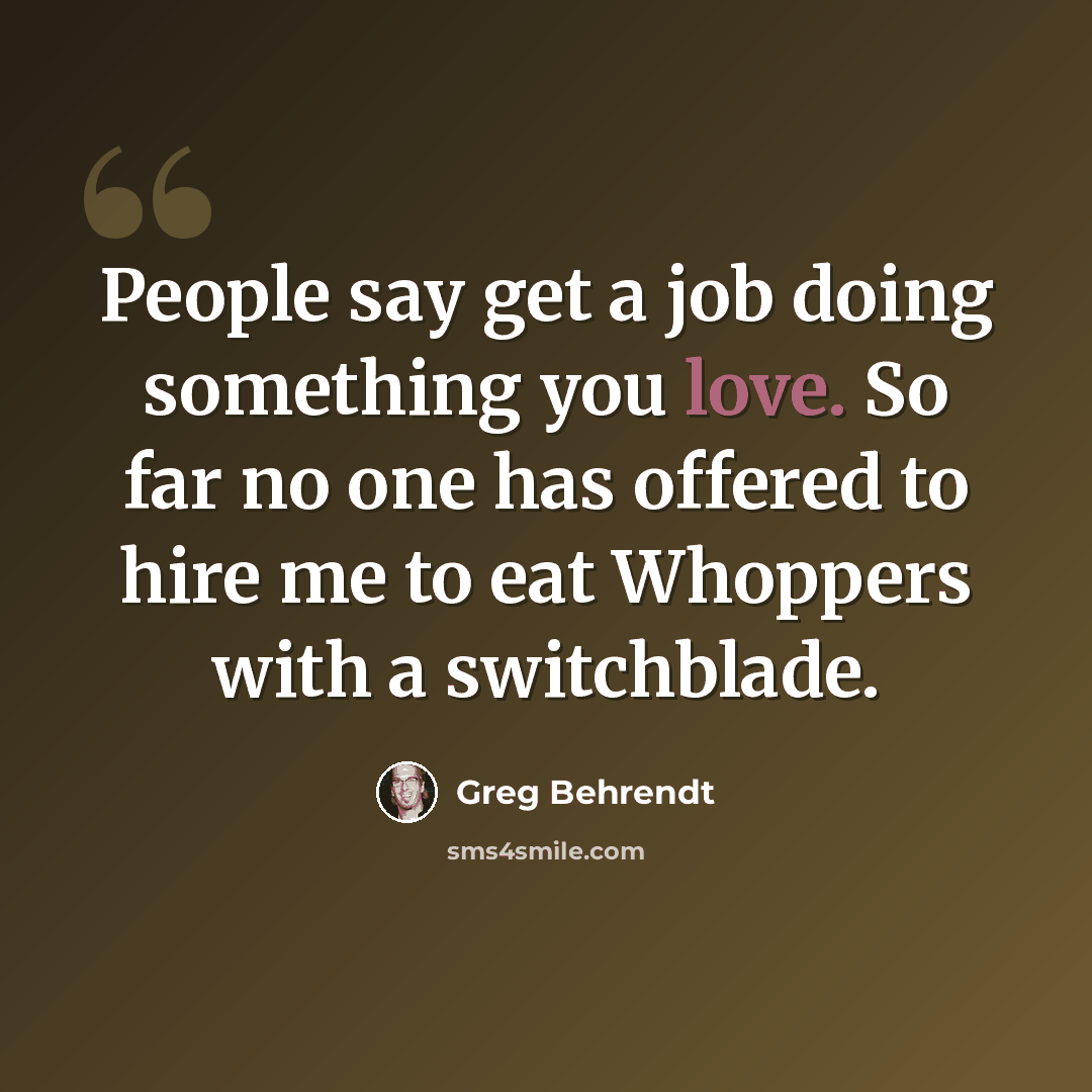 “People say get a job doing something you love. So far no one has offered to hire me to eat Whoppers with a switchblade.” quote by Greg Behrendt