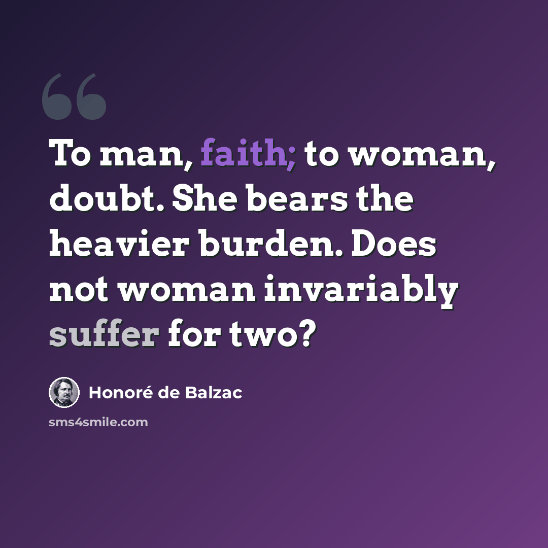 “To man, faith; to woman, doubt. She bears the heavier burden. Does not woman invariably suffer for two?” quote by Honore de Balzac