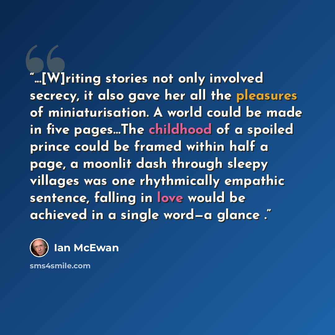 “...[W]riting stories not only involved secrecy, it also gave her all the pleasures of miniaturisation. A world could be made in five pages…The childhood of a spoiled prince could be framed within half a page, a moonlit dash through sleepy villages was one rhythmically empathic sentence, falling in…” quote by Ian McEwan