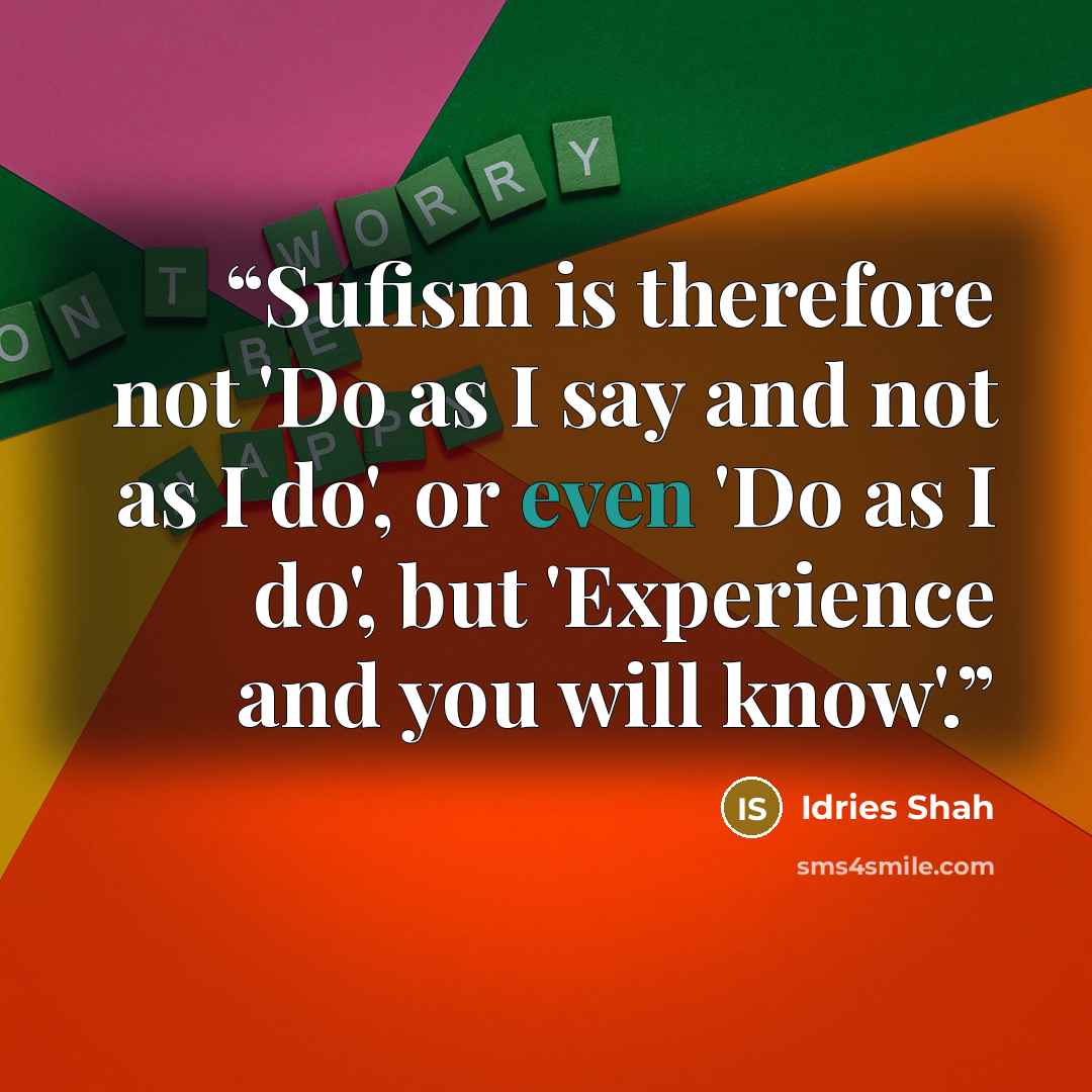 “Sufism is therefore not 'Do as I say and not as I do', or even 'Do as I do', but 'Experience and you will know'.” quote by Idries Shah