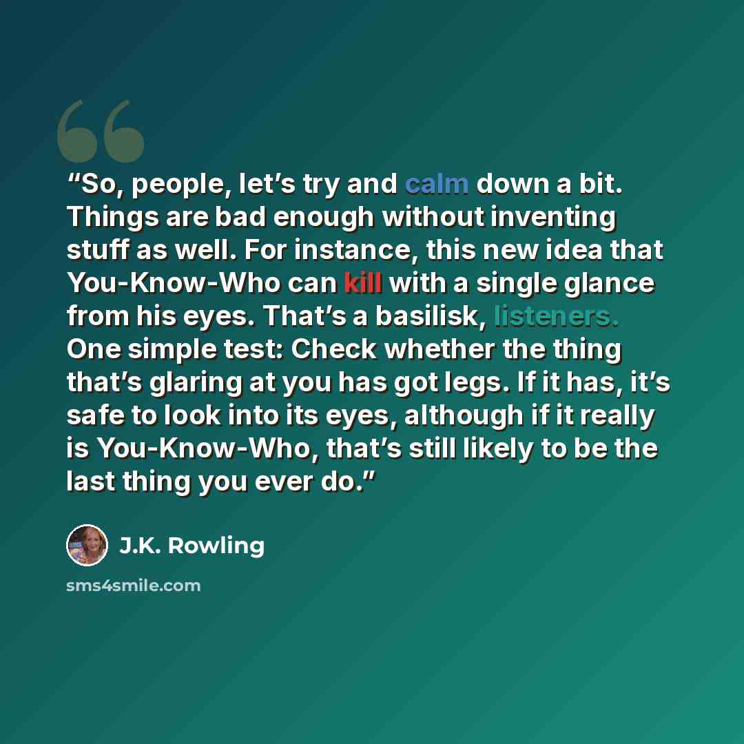 “So, people, let’s try and calm down a bit. Things are bad enough without inventing stuff as well. For instance, this new idea that You-Know-Who can kill with a single glance from his eyes. That’s a basilisk, listeners. One simple test: Check whether the thing that’s glaring at you has got legs. If…” quote by J.K. Rowling