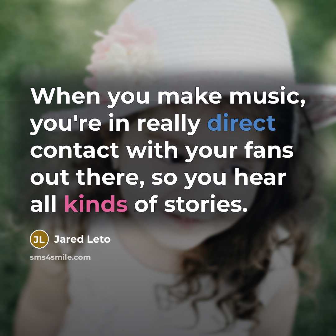 “When you make music, you're in really direct contact with your fans out there, so you hear all kinds of stories.” quote by Jared Leto