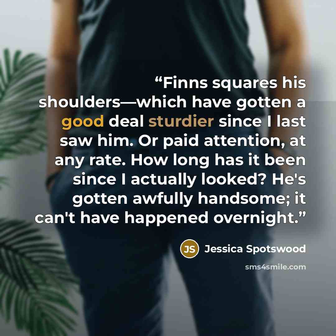 “Finns squares his shoulders—which have gotten a good deal sturdier since I last saw him. Or paid attention, at any rate. How long has it been since I actually looked? He's gotten awfully handsome; it can't have happened overnight.” quote by Jessica Spotswood