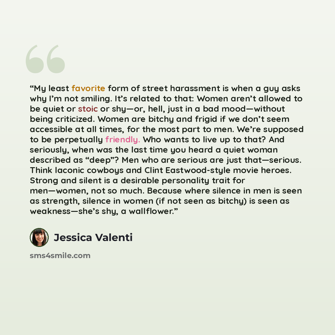“My least favorite form of street harassment is when a guy asks why I’m not smiling. It’s related to that: Women aren’t allowed to be quiet or stoic or shy—or, hell, just in a bad mood—without being criticized. Women are bitchy and frigid if we don’t seem accessible at all times, for the most part…” quote by Jessica Valenti