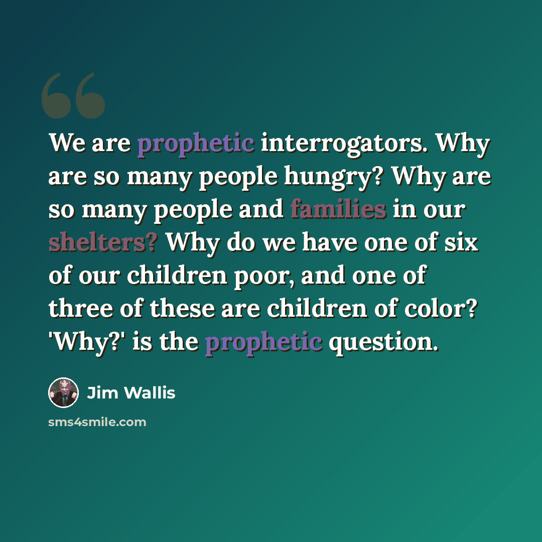 “We are prophetic interrogators. Why are so many people hungry? Why are so many people and families in our shelters? Why do we have one of six of our children poor, and one of three of these are children of color? 'Why?' is the prophetic question.” quote by Jim Wallis