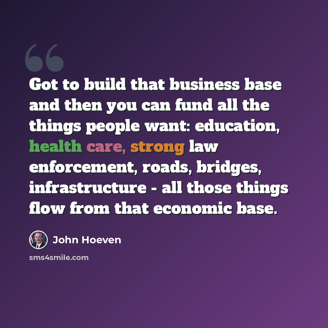 “Got to build that business base and then you can fund all the things people want: education, health care, strong law enforcement, roads, bridges, infrastructure - all those things flow from that economic base.” quote by John Hoeven