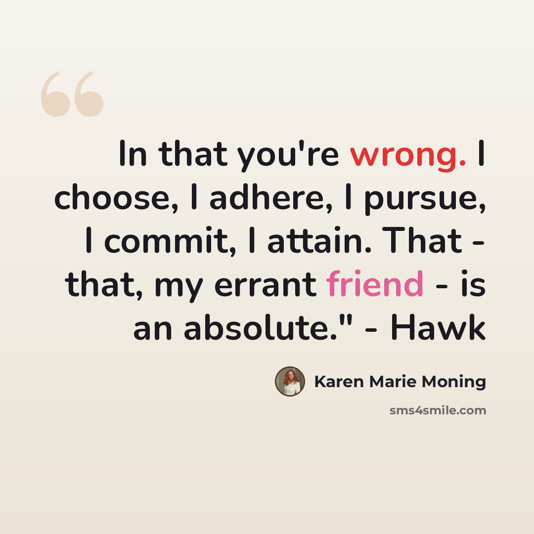 “In that you're wrong. I choose, I adhere, I pursue, I commit, I attain. That - that, my errant friend - is an absolute." - Hawk” quote by Karen Marie Moning