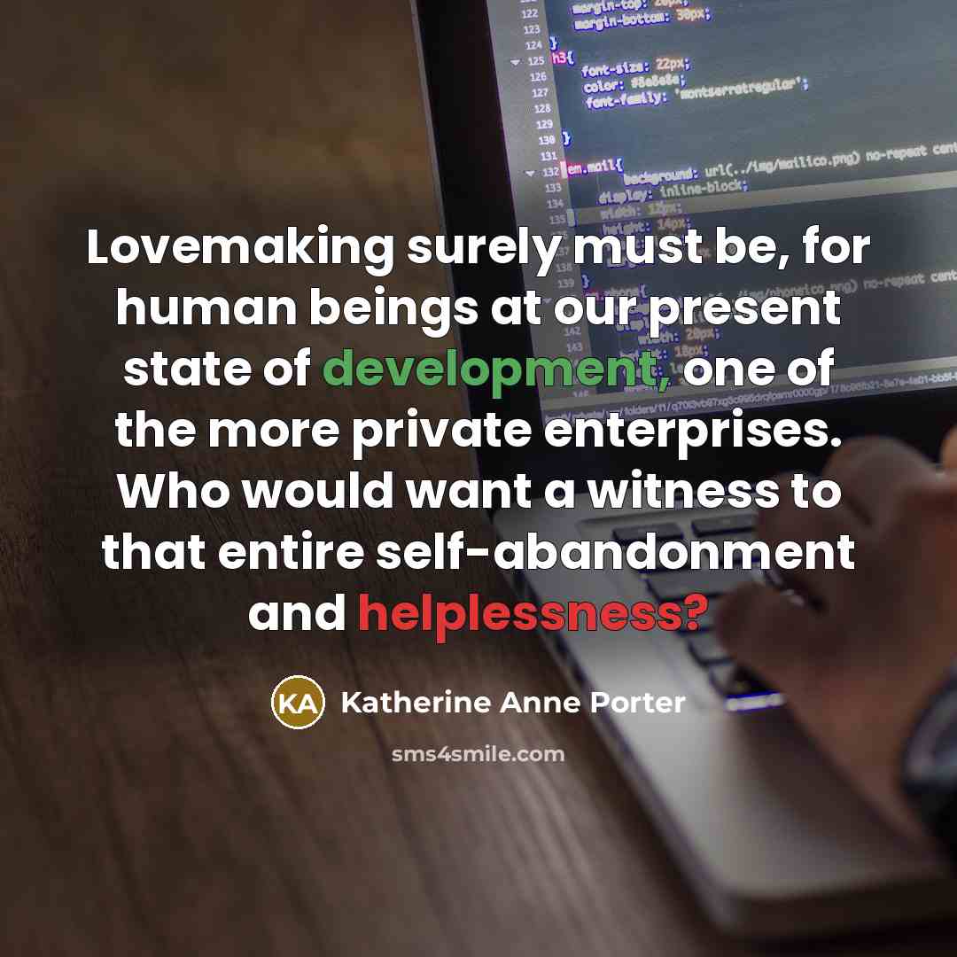 “Lovemaking surely must be, for human beings at our present state of development, one of the more private enterprises. Who would want a witness to that entire self-abandonment and helplessness?” quote by Katherine Anne Porter
