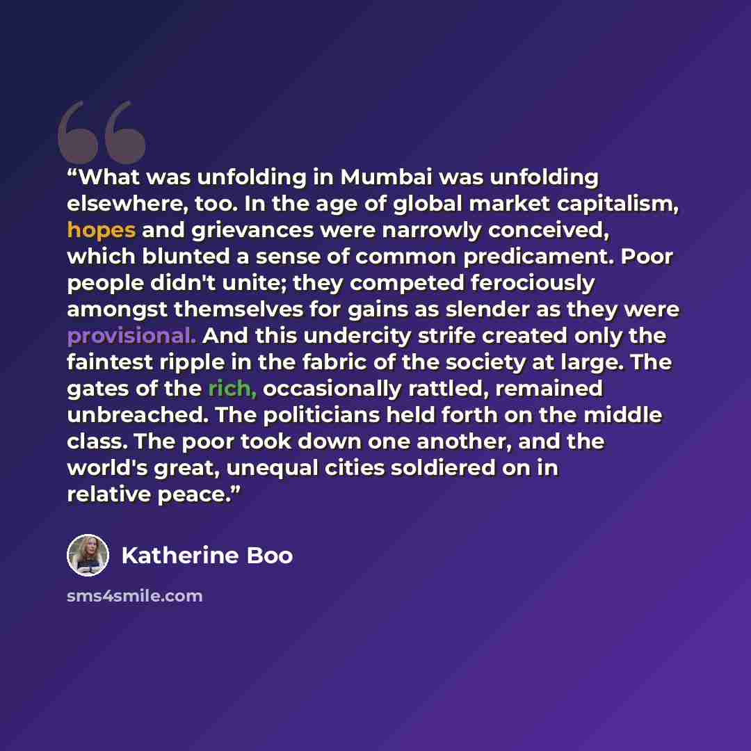 “What was unfolding in Mumbai was unfolding elsewhere, too. In the age of global market capitalism, hopes and grievances were narrowly conceived, which blunted a sense of common predicament. Poor people didn't unite; they competed ferociously amongst themselves for gains as slender as they were…” quote by Katherine Boo