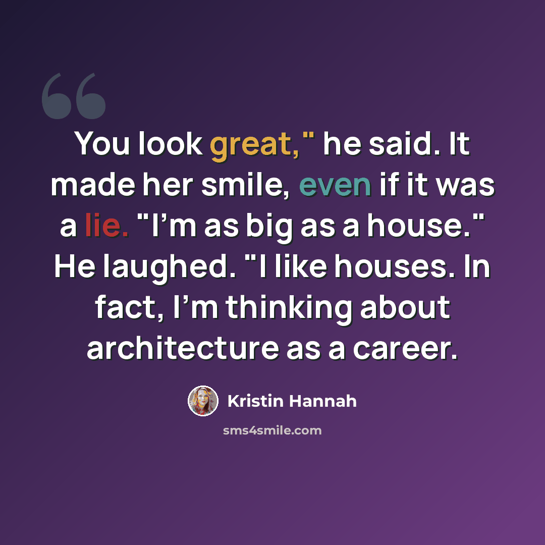 “You look great," he said. It made her smile, even if it was a lie. "I'm as big as a house." He laughed. "I like houses. In fact, I'm thinking about architecture as a career.” quote by Kristin Hannah