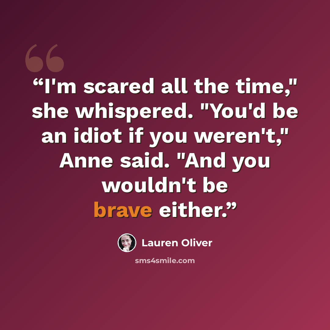 “I'm scared all the time," she whispered. "You'd be an idiot if you weren't," Anne said. "And you wouldn't be brave either.” quote by Lauren Oliver
