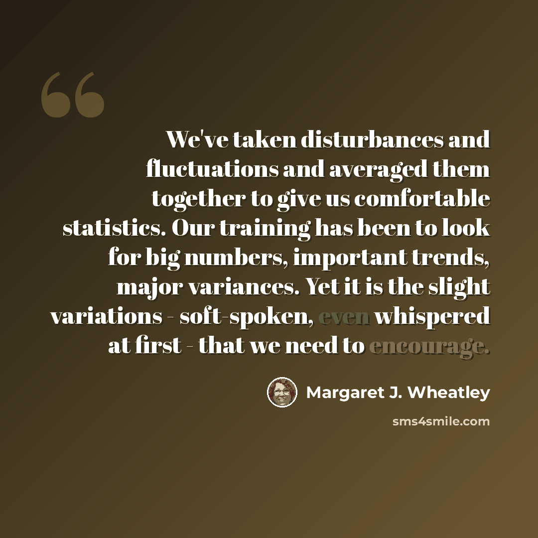 “We've taken disturbances and fluctuations and averaged them together to give us comfortable statistics. Our training has been to look for big numbers, important trends, major variances. Yet it is the slight variations - soft-spoken, even whispered at first - that we need to encourage.” quote by Margaret J. Wheatley