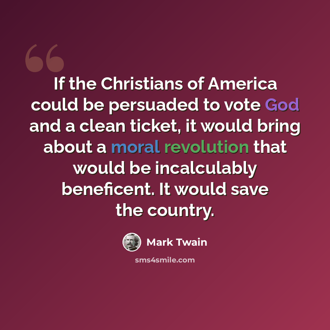 “If the Christians of America could be persuaded to vote God and a clean ticket, it would bring about a moral revolution that would be incalculably beneficent. It would save the country.” quote by Mark Twain