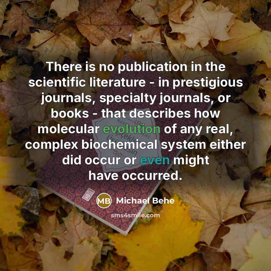“There is no publication in the scientific literature - in prestigious journals, specialty journals, or books - that describes how molecular evolution of any real, complex biochemical system either did occur or even might have occurred.” quote by Michael Behe