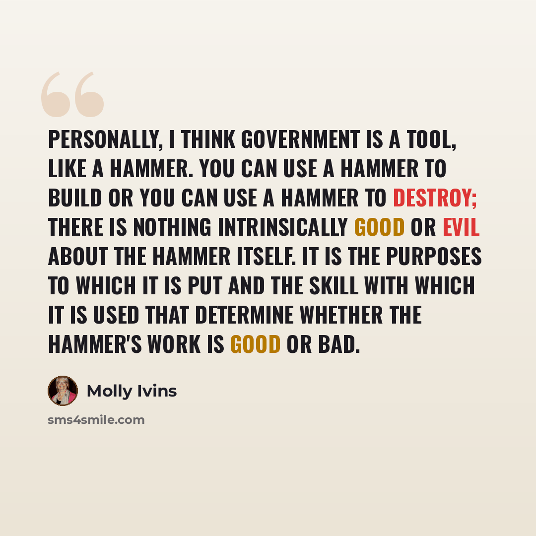 “Personally, I think government is a tool, like a hammer. You can use a hammer to build or you can use a hammer to destroy; there is nothing intrinsically good or evil about the hammer itself. It is the purposes to which it is put and the skill with which it is used that determine whether the…” quote by Molly Ivins