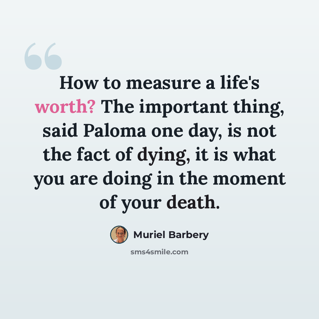 “How to measure a life's worth? The important thing, said Paloma one day, is not the fact of dying, it is what you are doing in the moment of your death.” quote by Muriel Barbery