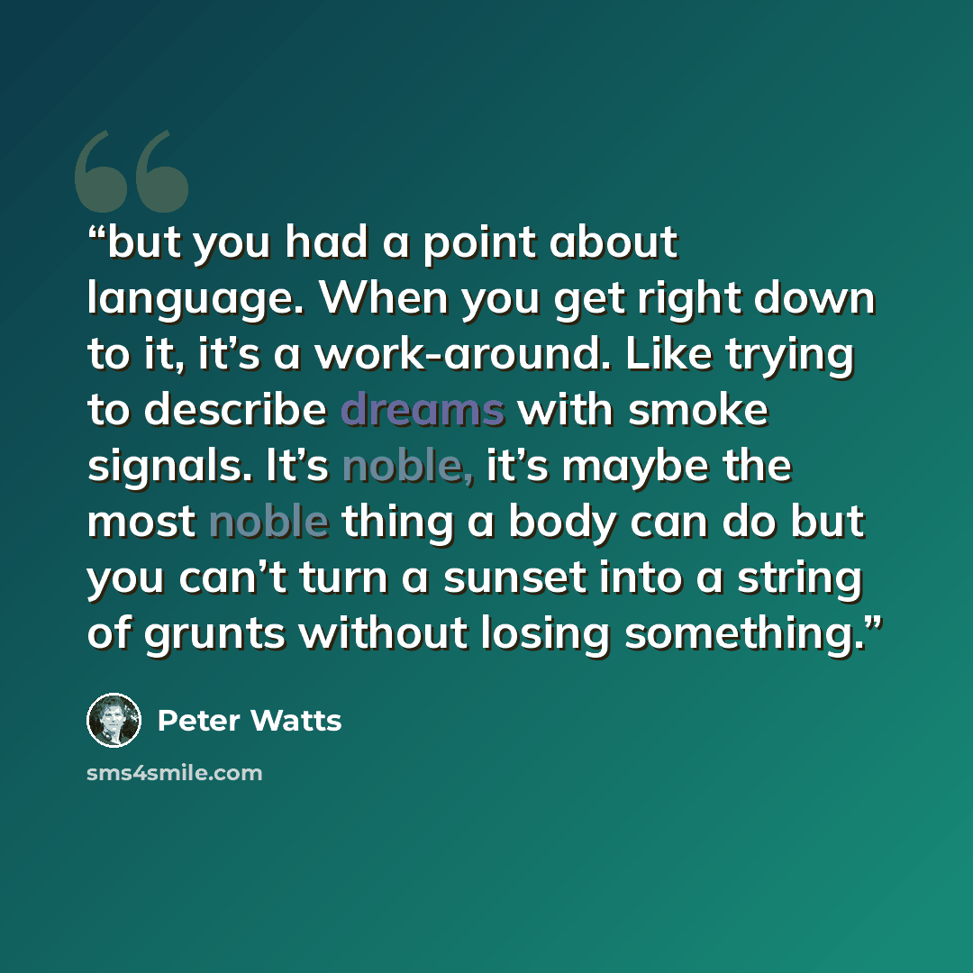 “but you had a point about language. When you get right down to it, it’s a work-around. Like trying to describe dreams with smoke signals. It’s noble, it’s maybe the most noble thing a body can do but you can’t turn a sunset into a string of grunts without losing something.” quote by Peter Watts