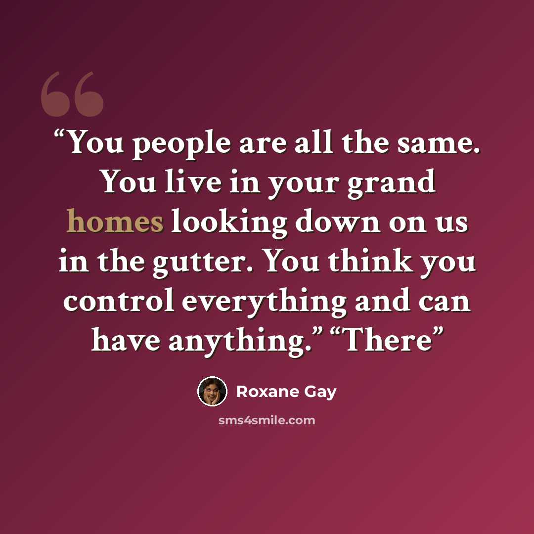 “You people are all the same. You live in your grand homes looking down on us in the gutter. You think you control everything and can have anything.” “There” quote by Roxane Gay