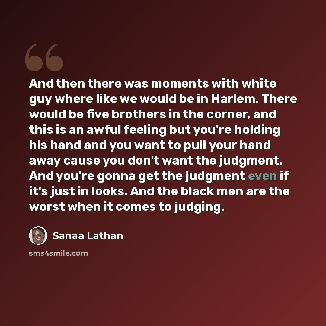 “And then there was moments with white guy where like we would be in Harlem. There would be five brothers in the corner, and this is an awful feeling but you're holding his hand and you want to pull your hand away cause you don't want the judgment. And you're gonna get the judgment even if it's…” quote by Sanaa Lathan