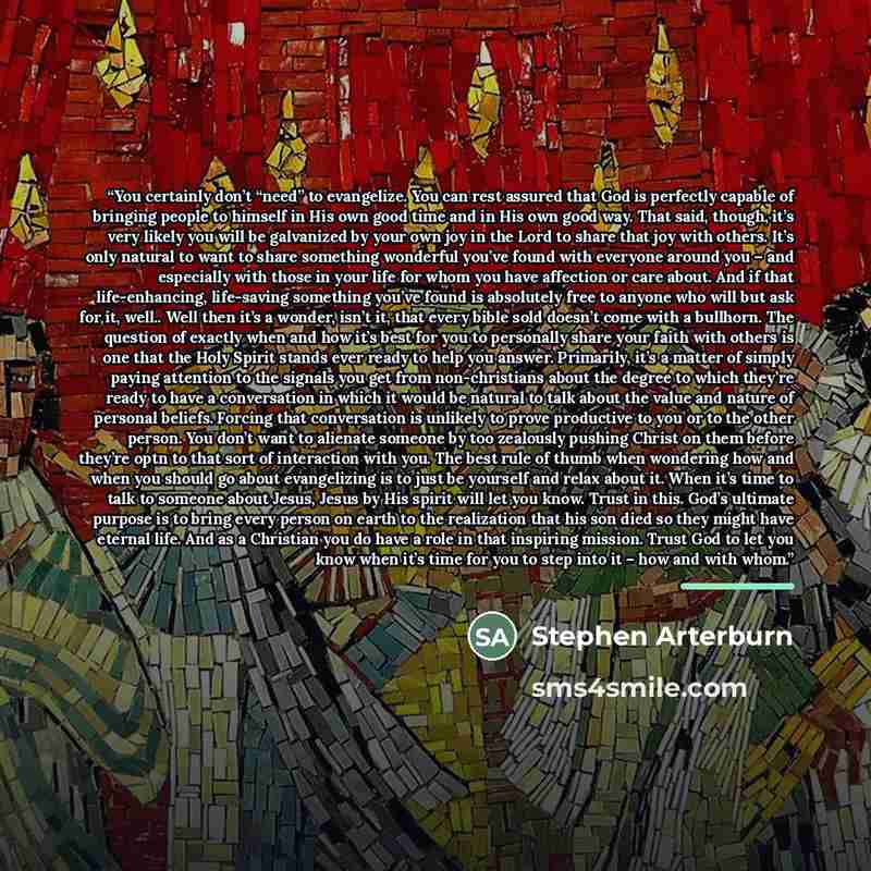 “You certainly don’t “need” to evangelize. You can rest assured that God is perfectly capable of bringing people to himself in His own good time and in His own good way. That said, though, it’s very likely you will be galvanized by your own joy in the Lord to share that joy with others. It’s only…” quote by stephen arterburn