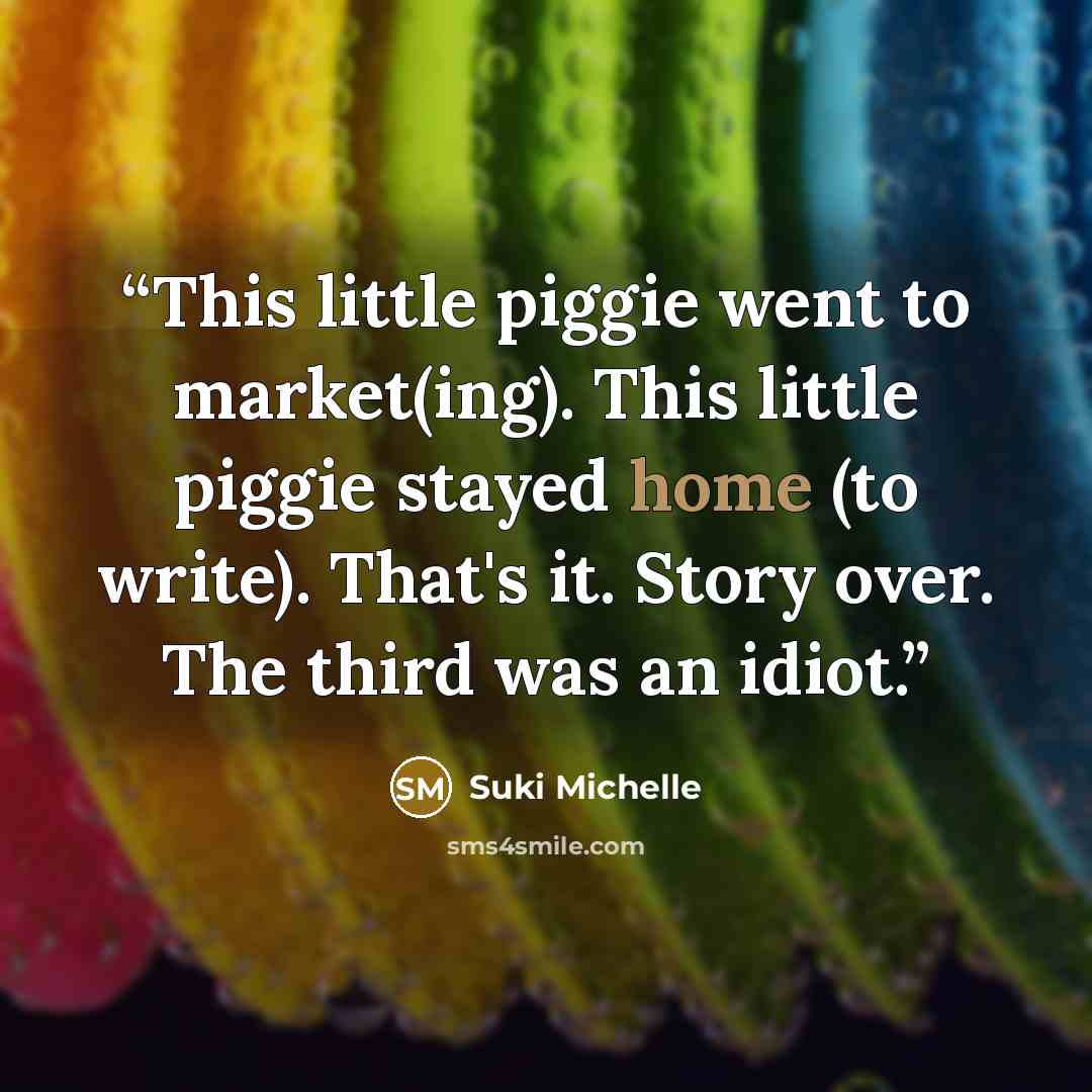 “This little piggie went to market(ing). This little piggie stayed home (to write). That's it. Story over. The third was an idiot.” quote by Suki Michelle