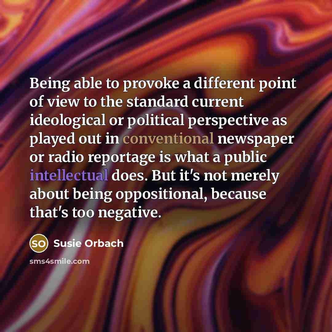 “Being able to provoke a different point of view to the standard current ideological or political perspective as played out in conventional newspaper or radio reportage is what a public intellectual does. But it's not merely about being oppositional, because that's too negative.” quote by Susie Orbach