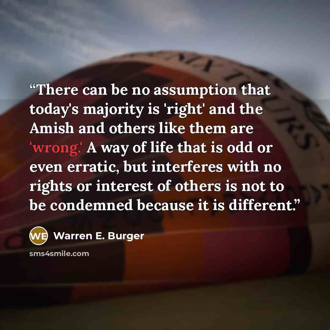 “There can be no assumption that today's majority is 'right' and the Amish and others like them are 'wrong.' A way of life that is odd or even erratic, but interferes with no rights or interest of others is not to be condemned because it is different.” quote by Warren E. Burger