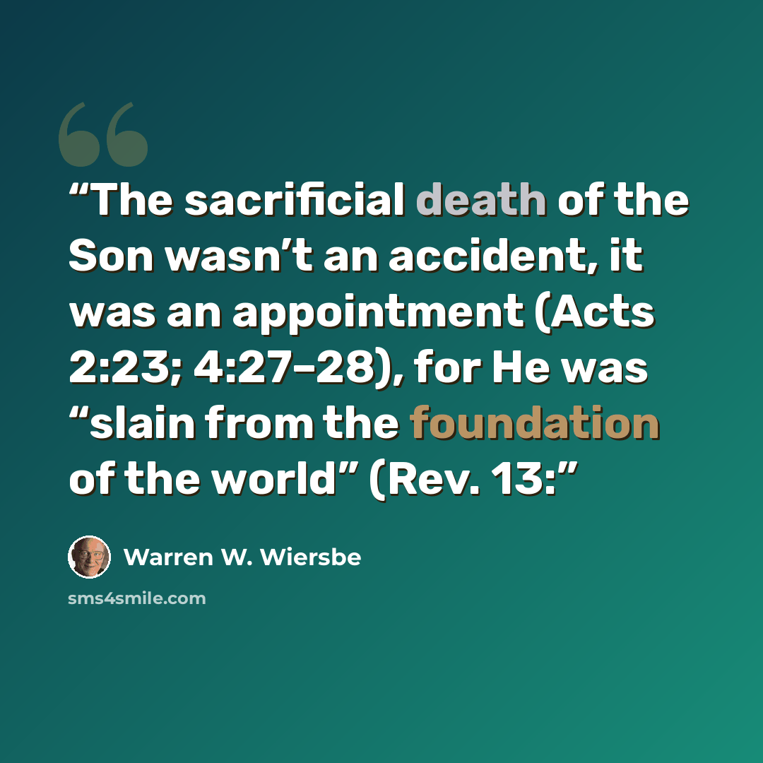 “The sacrificial death of the Son wasn’t an accident, it was an appointment (Acts 2:23; 4:27–28), for He was “slain from the foundation of the world” (Rev. 13:” quote by Warren W. Wiersbe