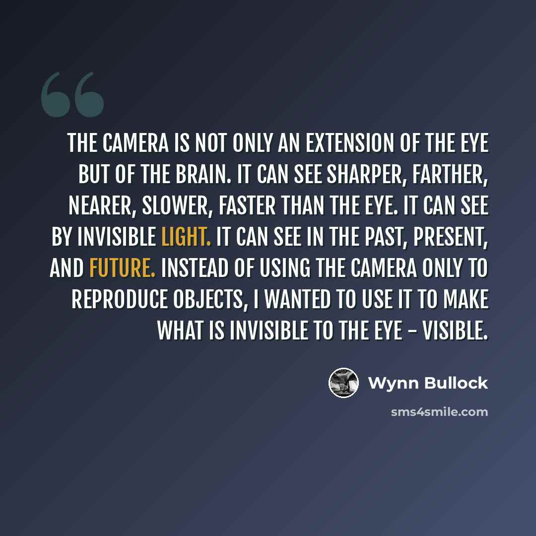 “The camera is not only an extension of the eye but of the brain. It can see sharper, farther, nearer, slower, faster than the eye. It can see by invisible light. It can see in the past, present, and future. Instead of using the camera only to reproduce objects, I wanted to use it to make what is…” quote by Wynn Bullock