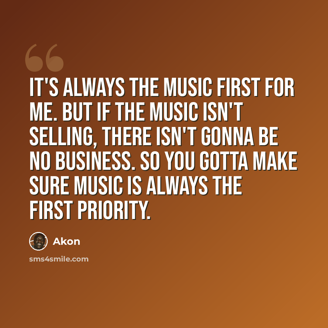 “It's always the music first for me. But if the music isn't selling, there isn't gonna be no business. So you gotta make sure music is always the first priority.” quote by Akon