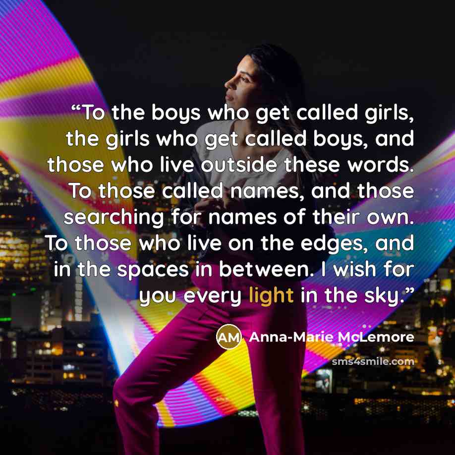 “To the boys who get called girls, the girls who get called boys, and those who live outside these words. To those called names, and those searching for names of their own. To those who live on the edges, and in the spaces in between. I wish for you every light in the sky.” quote by Anna-Marie McLemore