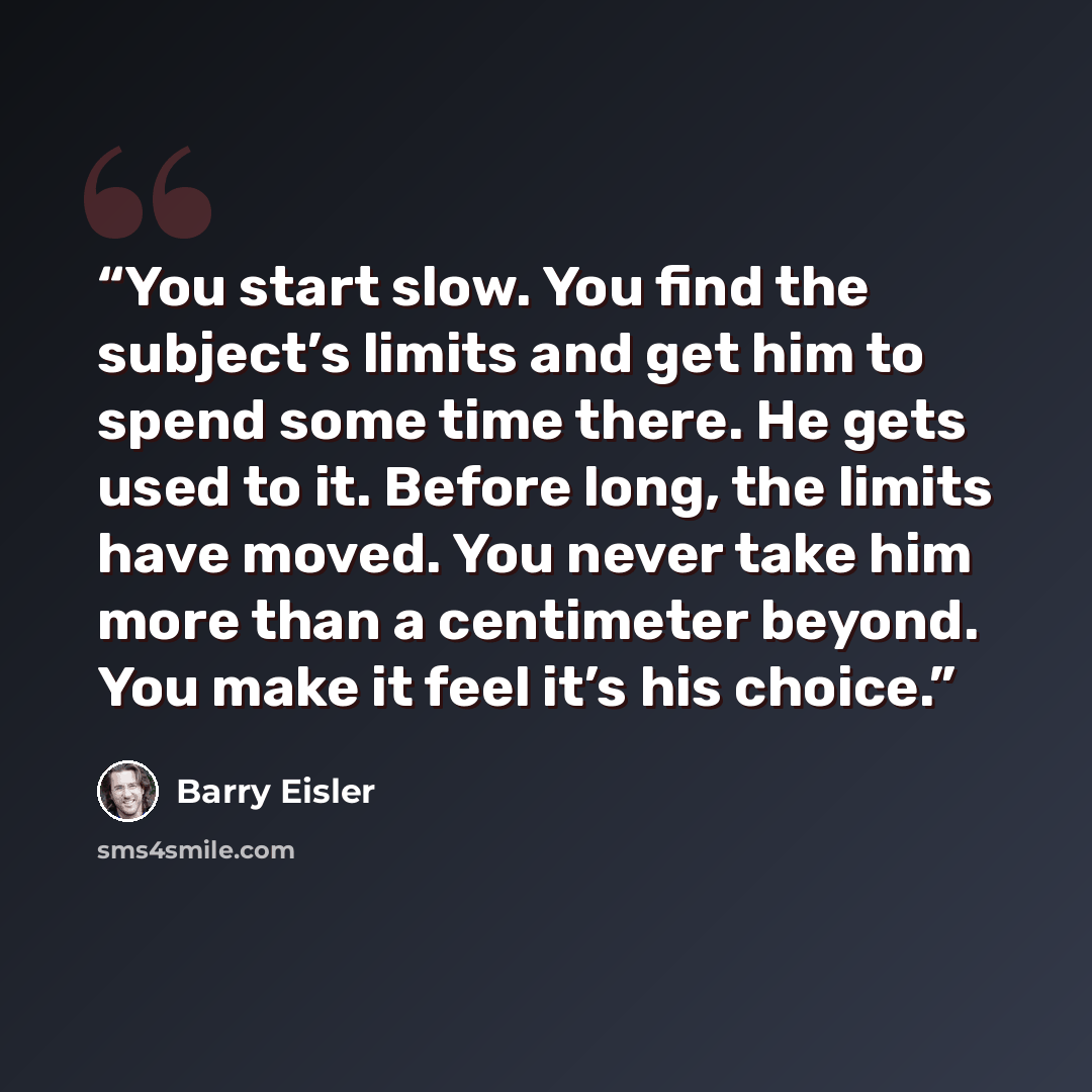 “You start slow. You find the subject’s limits and get him to spend some time there. He gets used to it. Before long, the limits have moved. You never take him more than a centimeter beyond. You make it feel it’s his choice.” quote by Barry Eisler