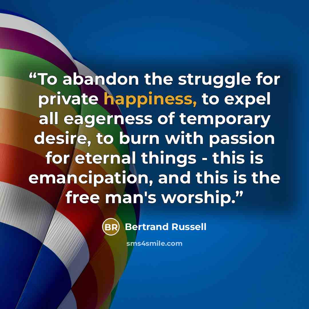 “To abandon the struggle for private happiness, to expel all eagerness of temporary desire, to burn with passion for eternal things - this is emancipation, and this is the free man's worship.” quote by Bertrand Russell