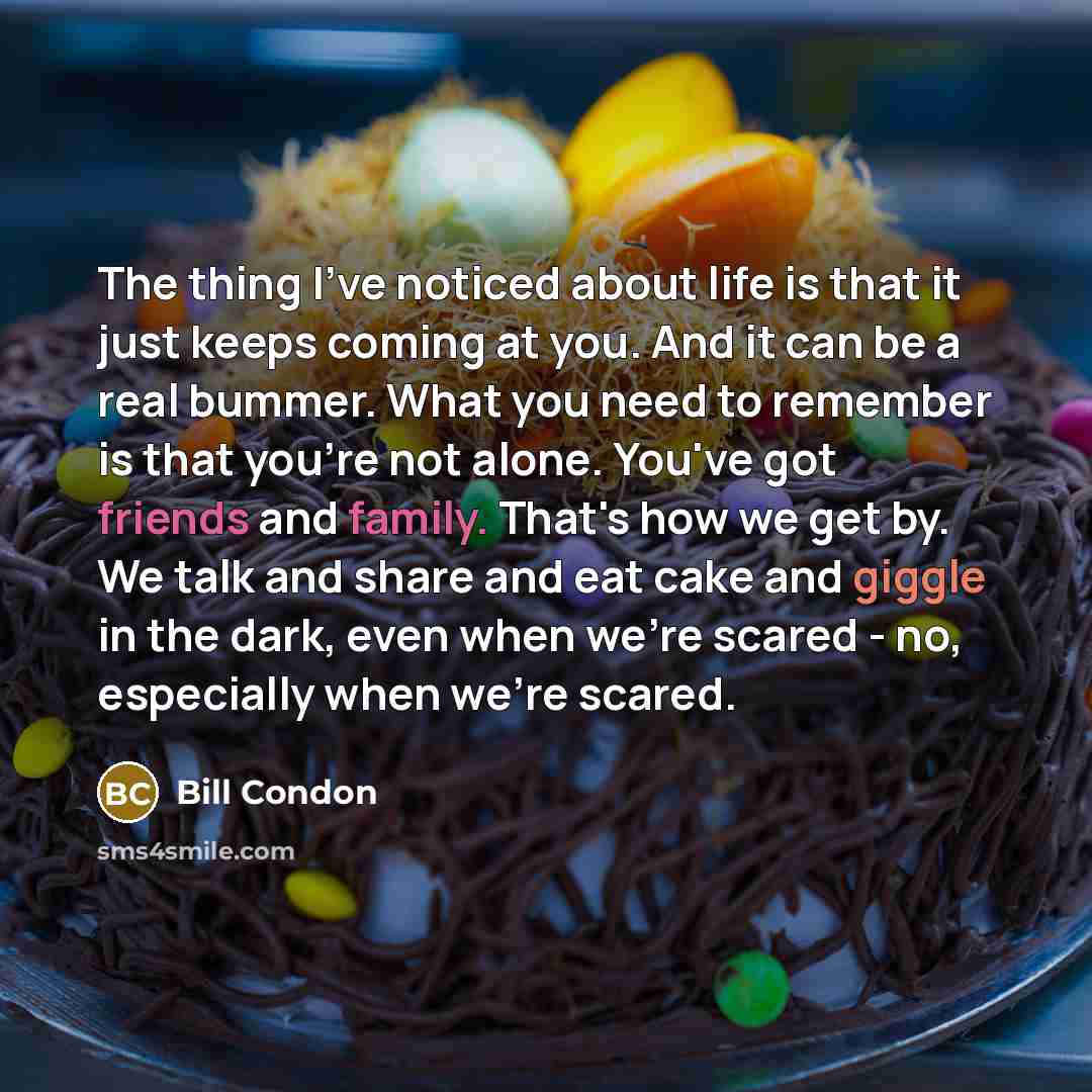 “The thing I've noticed about life is that it just keeps coming at you. And it can be a real bummer. What you need to remember is that you're not alone. You've got friends and family. That's how we get by. We talk and share and eat cake and giggle in the dark, even when we're scared - no…” quote by Bill Condon