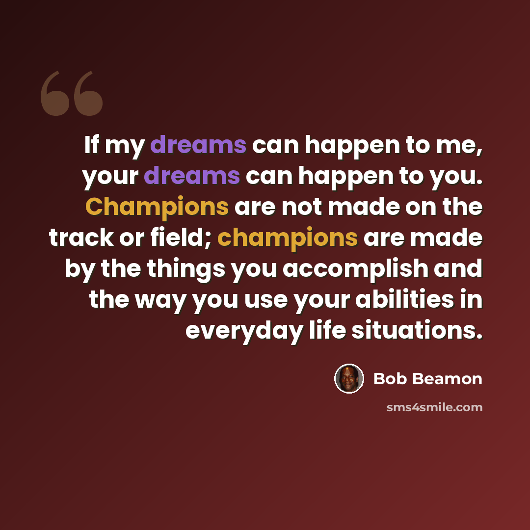 “If my dreams can happen to me, your dreams can happen to you. Champions are not made on the track or field; champions are made by the things you accomplish and the way you use your abilities in everyday life situations.” quote by Bob Beamon