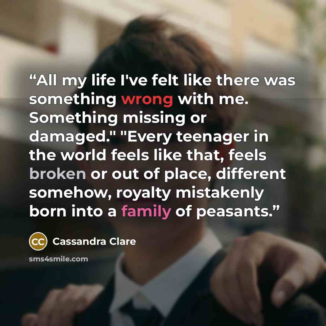 “All my life I've felt like there was something wrong with me. Something missing or damaged." "Every teenager in the world feels like that, feels broken or out of place, different somehow, royalty mistakenly born into a family of peasants.” quote by Cassandra Clare