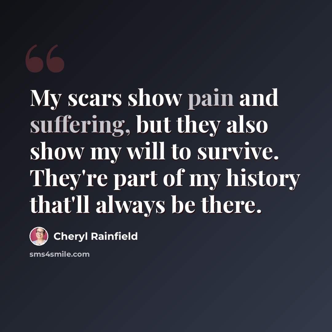 “My scars show pain and suffering, but they also show my will to survive. They're part of my history that'll always be there.” quote by Cheryl Rainfield