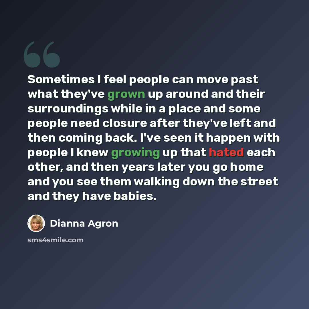 “Sometimes I feel people can move past what they've grown up around and their surroundings while in a place and some people need closure after they've left and then coming back. I've seen it happen with people I knew growing up that hated each other, and then years later you go home and you see…” quote by Dianna Agron