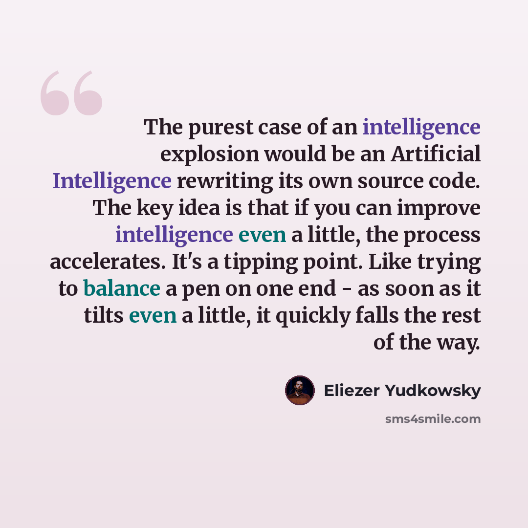 “The purest case of an intelligence explosion would be an Artificial Intelligence rewriting its own source code. The key idea is that if you can improve intelligence even a little, the process accelerates. It's a tipping point. Like trying to balance a pen on one end - as soon as it tilts even a…” quote by Eliezer Yudkowsky