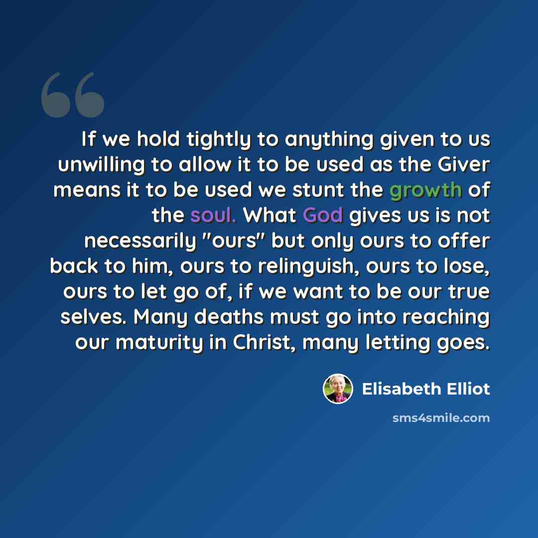 “If we hold tightly to anything given to us unwilling to allow it to be used as the Giver means it to be used we stunt the growth of the soul. What God gives us is not necessarily "ours" but only ours to offer back to him, ours to relinguish, ours to lose, ours to let go of, if we want to be our…” quote by Elisabeth Elliot