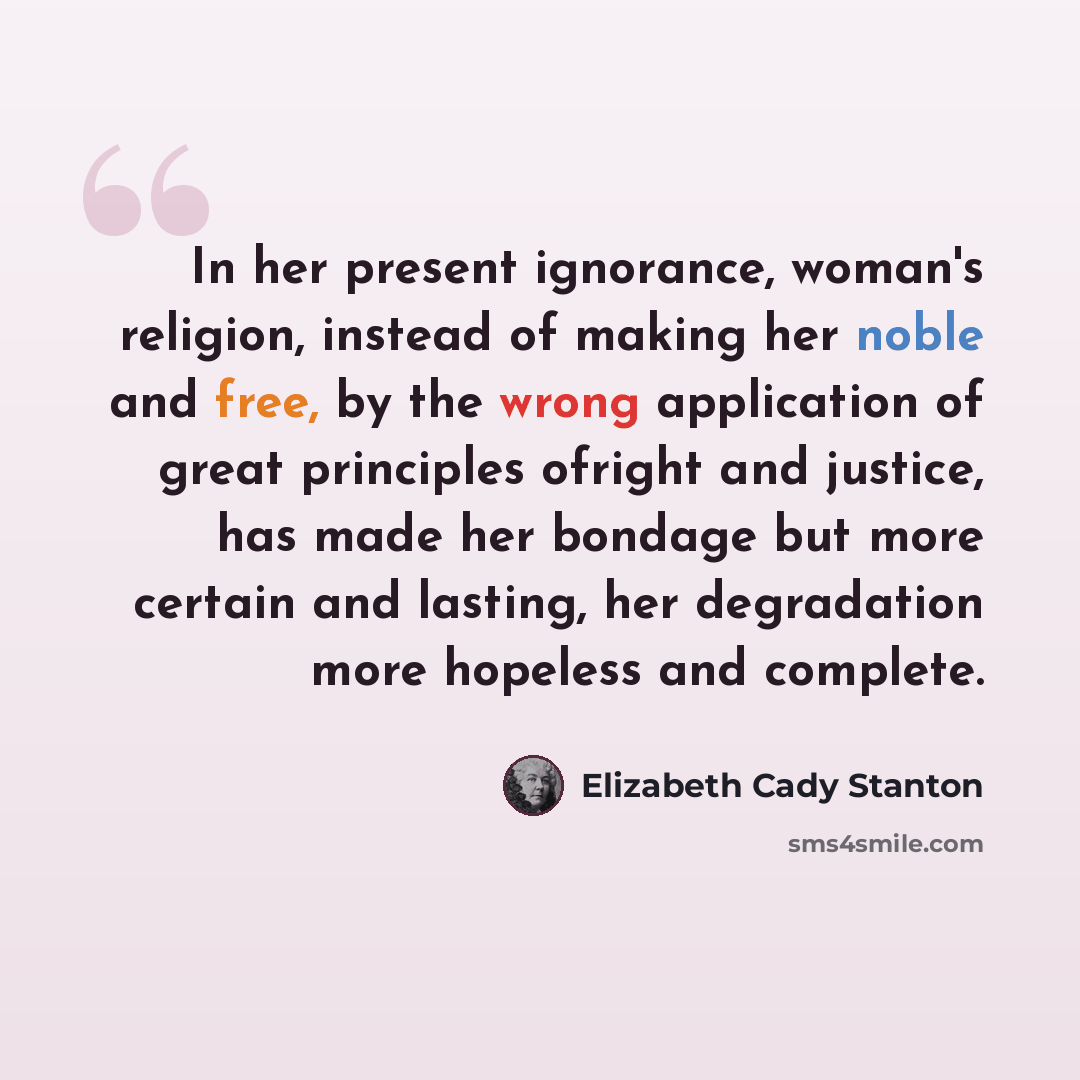 “In her present ignorance, woman's religion, instead of making her noble and free, by the wrong application of great principles ofright and justice, has made her bondage but more certain and lasting, her degradation more hopeless and complete.” quote by Elizabeth Cady Stanton
