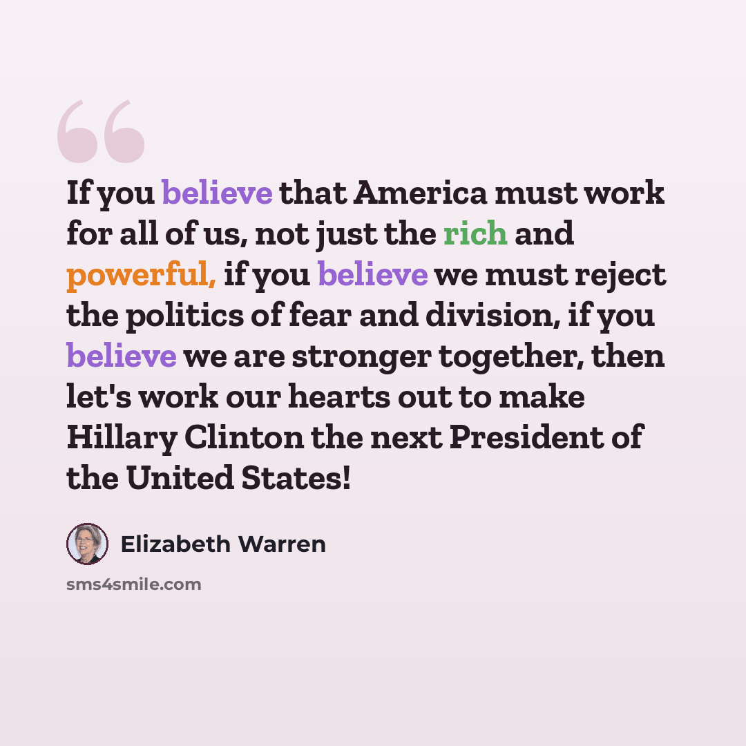 “If you believe that America must work for all of us, not just the rich and powerful, if you believe we must reject the politics of fear and division, if you believe we are stronger together, then let's work our hearts out to make Hillary Clinton the next President of the United States!” quote by Elizabeth Warren