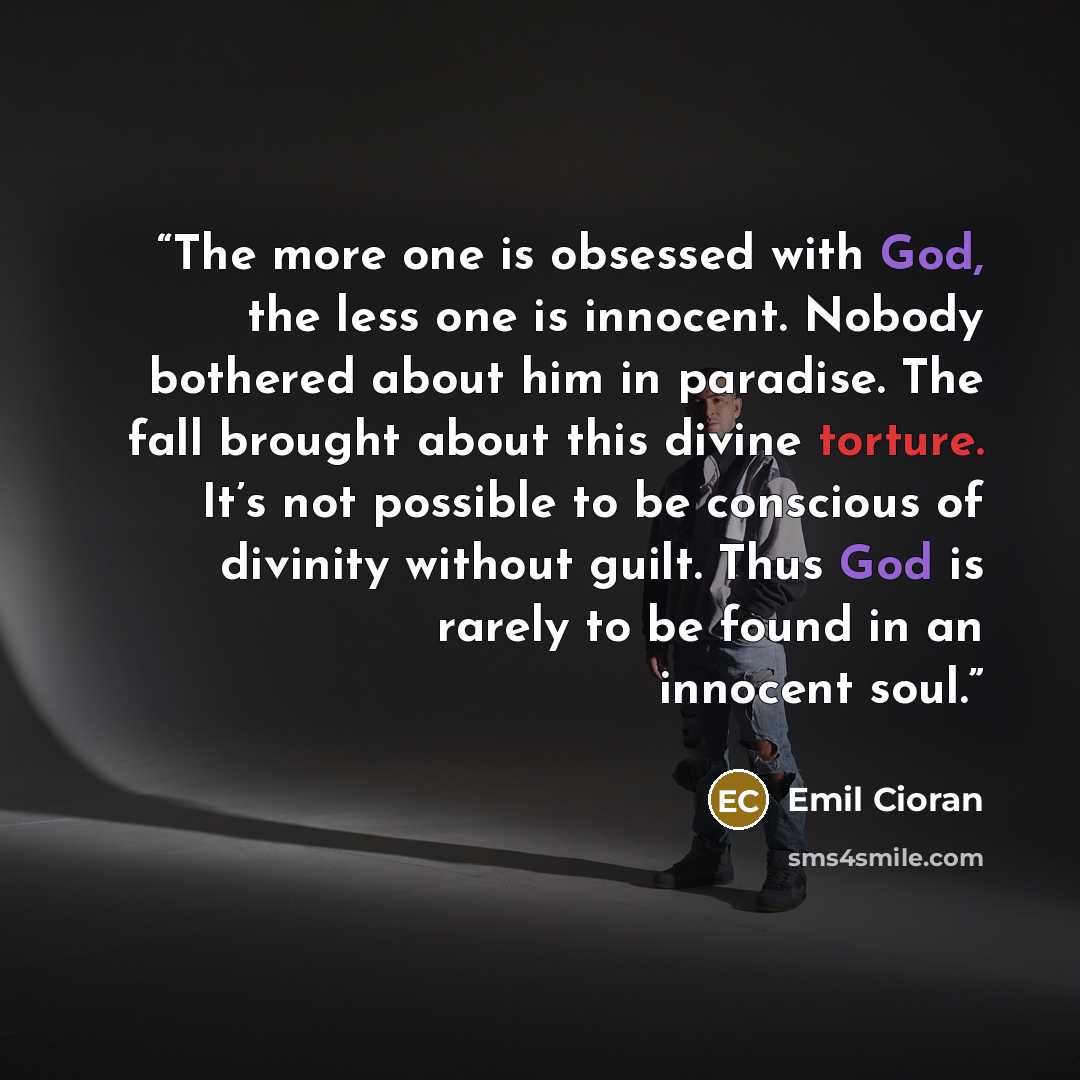 “The more one is obsessed with God, the less one is innocent. Nobody bothered about him in paradise. The fall brought about this divine torture. It’s not possible to be conscious of divinity without guilt. Thus God is rarely to be found in an innocent soul.” quote by Emil Cioran