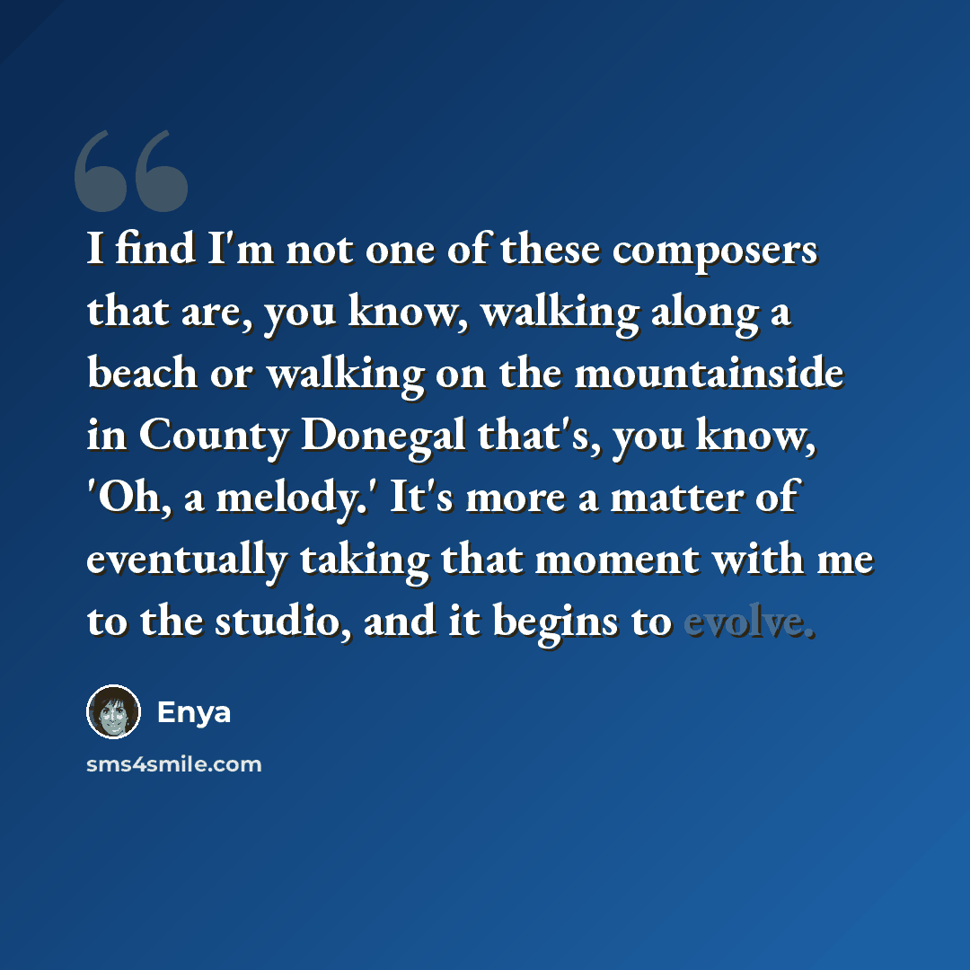 “I find I'm not one of these composers that are, you know, walking along a beach or walking on the mountainside in County Donegal that's, you know, 'Oh, a melody.' It's more a matter of eventually taking that moment with me to the studio, and it begins to evolve.” quote by Enya