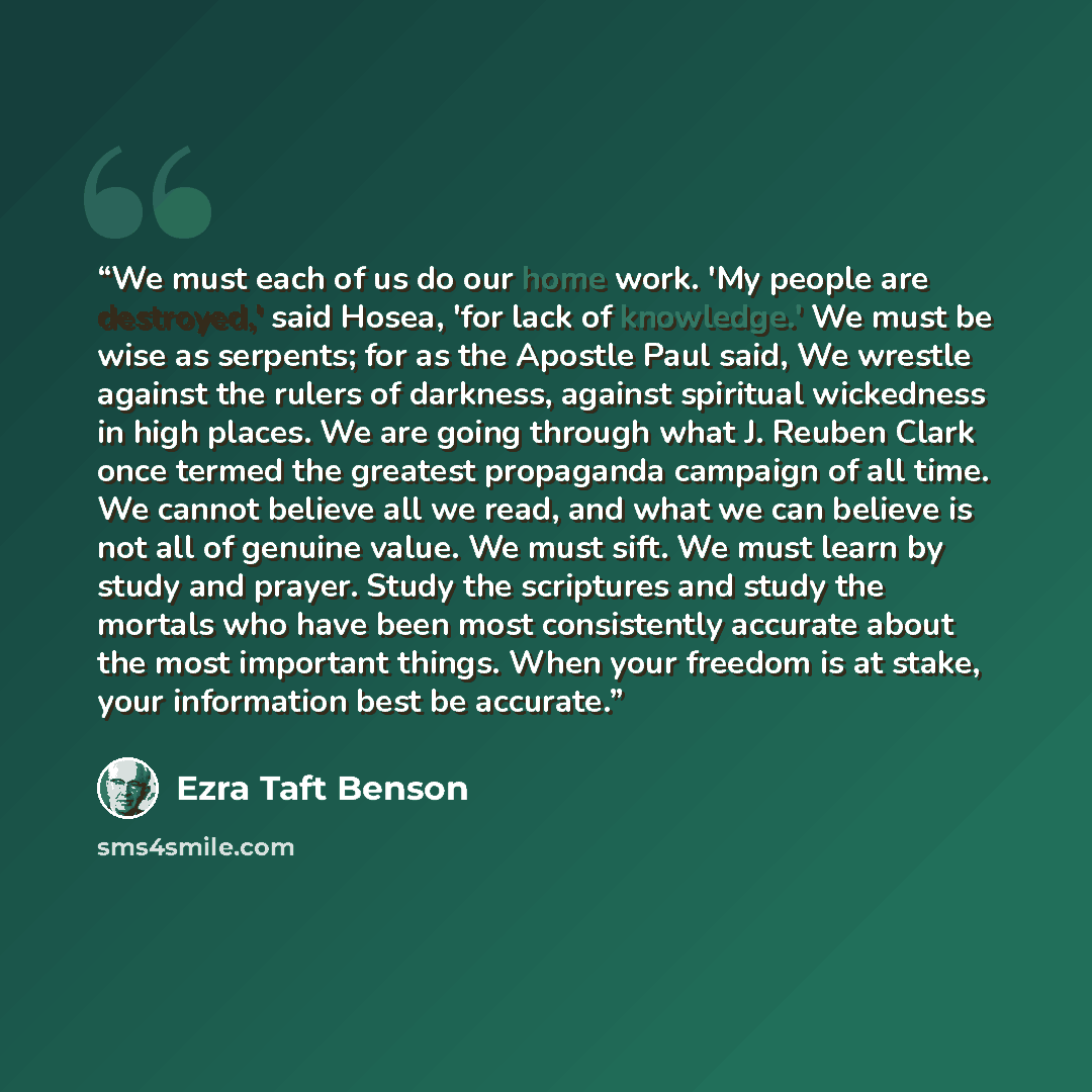 “We must each of us do our home work. 'My people are destroyed,' said Hosea, 'for lack of knowledge.' We must be wise as serpents; for as the Apostle Paul said, We wrestle against the rulers of darkness, against spiritual wickedness in high places. We are going through what J. Reuben Clark once…” quote by Ezra Taft Benson
