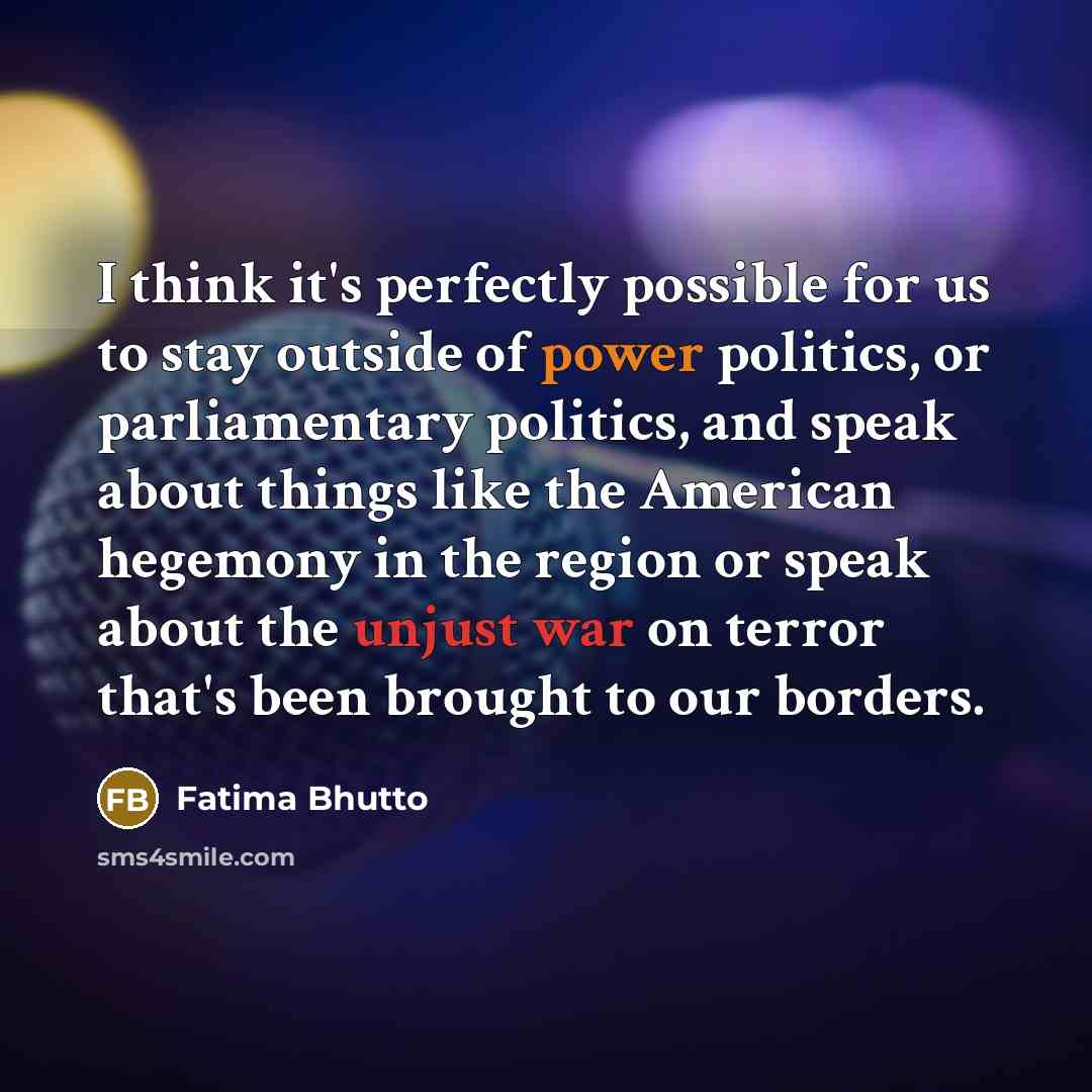 “I think it's perfectly possible for us to stay outside of power politics, or parliamentary politics, and speak about things like the American hegemony in the region or speak about the unjust war on terror that's been brought to our borders.” quote by Fatima Bhutto