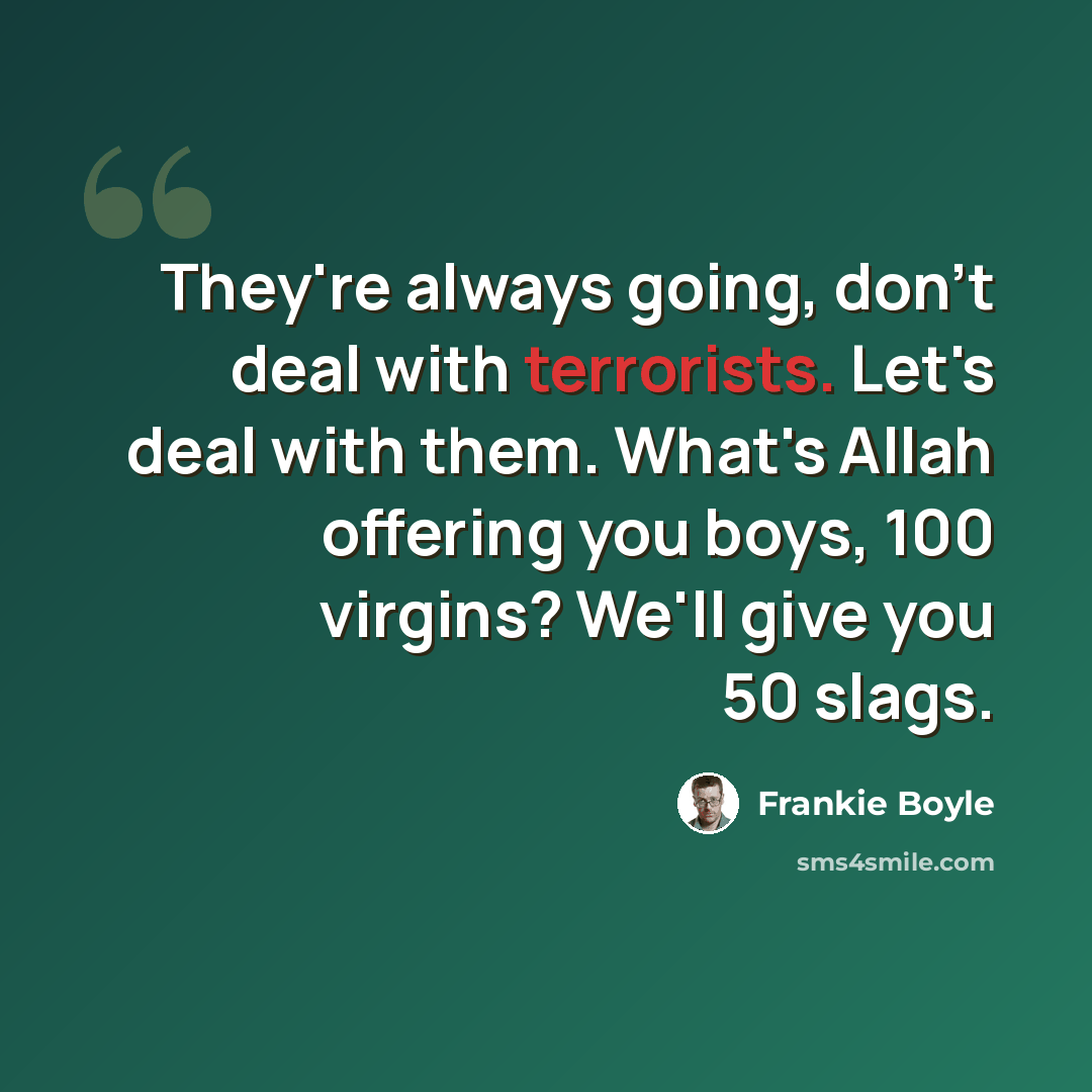 “They're always going, don't deal with terrorists. Let's deal with them. What's Allah offering you boys, 100 virgins? We'll give you 50 slags.” quote by Frankie Boyle