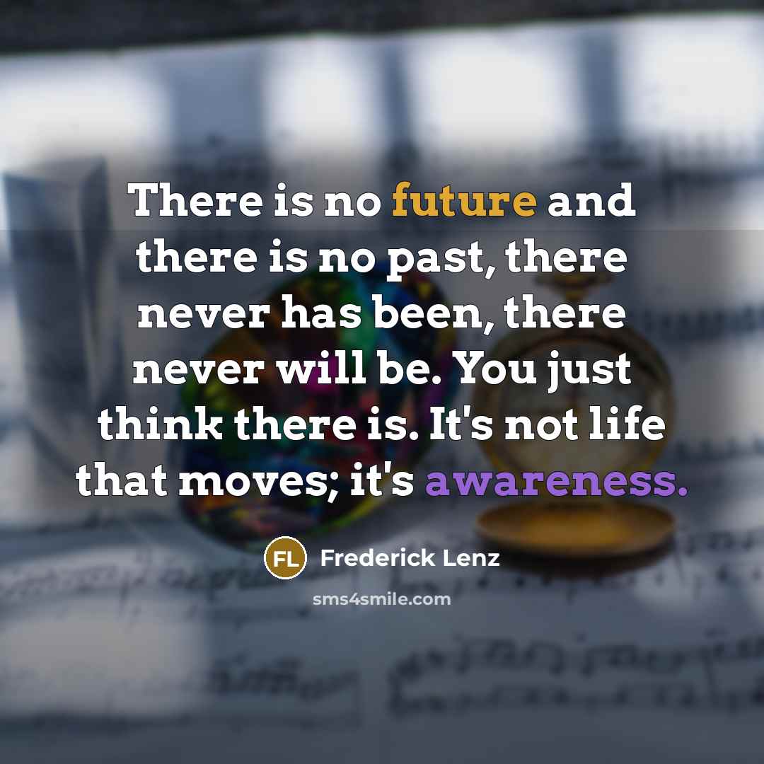 “There is no future and there is no past, there never has been, there never will be. You just think there is. It's not life that moves; it's awareness.” quote by Frederick Lenz