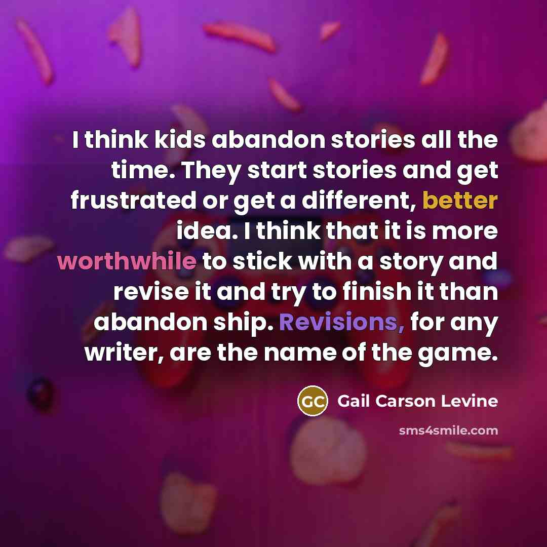 “I think kids abandon stories all the time. They start stories and get frustrated or get a different, better idea. I think that it is more worthwhile to stick with a story and revise it and try to finish it than abandon ship. Revisions, for any writer, are the name of the game.” quote by Gail Carson Levine